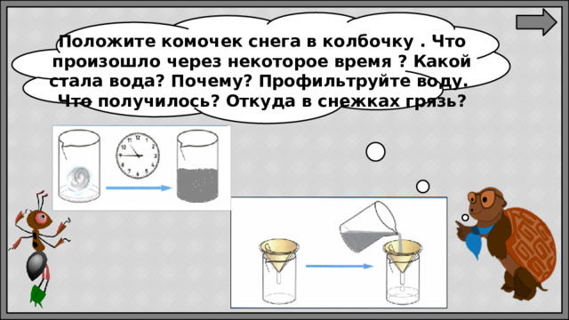 Положите комочек снега в колбочку . Что произошло через некоторое время ? Какой стала вода? Почему? Профильтруйте воду. Что получилось? Откуда в снежках грязь?