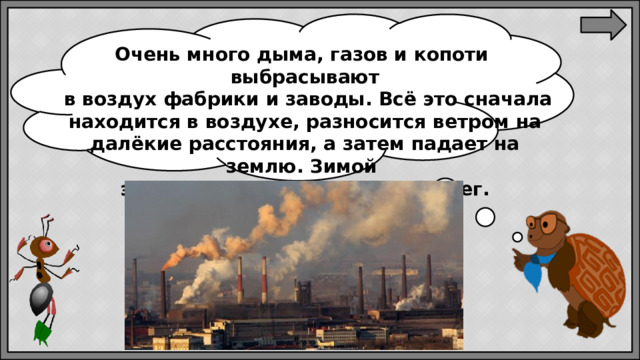 Очень много дыма, газов и копоти выбрасывают  в воздух фабрики и заводы. Всё это сначала находится в воздухе, разносится ветром на далёкие расстояния, а затем падает на землю. Зимой эта пыль и грязь ложатся на снег.