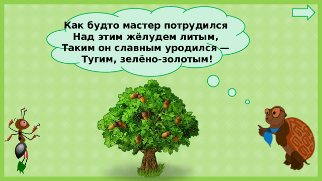 Как будто мастер потрудился  Над этим жёлудем литым,  Таким он славным уродился —  Тугим, зелёно-золотым!