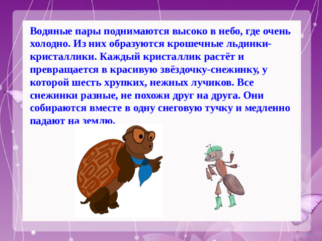 Водяные пары поднимаются высоко в небо, где очень холодно. Из них образуются крошечные льдинки-кристаллики. Каждый кристаллик растёт и превращается в красивую звёздочку-снежинку, у которой шесть хрупких, нежных лучиков. Все снежинки разные, не похожи друг на друга. Они собираются вместе в одну снеговую тучку и медленно падают на землю.