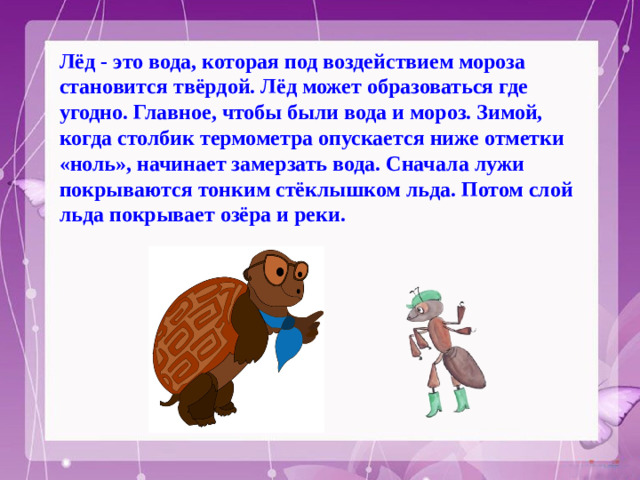 Лёд - это вода, которая под воздействием мороза становится твёрдой. Лёд может образоваться где угодно. Главное, чтобы были вода и мороз. Зимой, когда столбик термометра опускается ниже отметки «ноль», начинает замерзать вода. Сначала лужи покрываются тонким стёклышком льда. Потом слой льда покрывает озёра и реки.