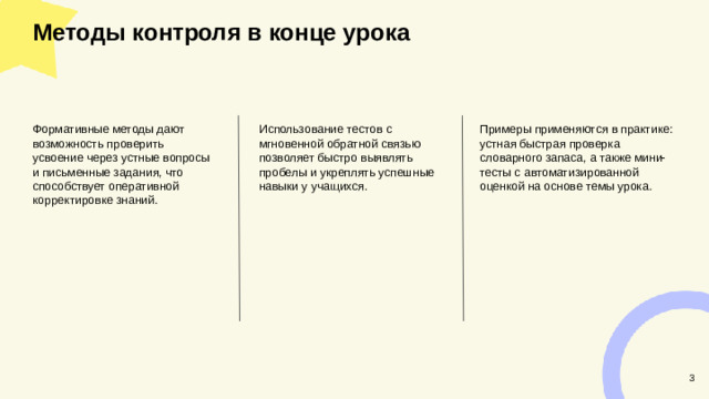 Методы контроля в конце урока  Примеры применяются в практике: устная быстрая проверка словарного запаса, а также мини-тесты с автоматизированной оценкой на основе темы урока. Формативные методы дают возможность проверить усвоение через устные вопросы и письменные задания, что способствует оперативной корректировке знаний. Использование тестов с мгновенной обратной связью позволяет быстро выявлять пробелы и укреплять успешные навыки у учащихся. 3