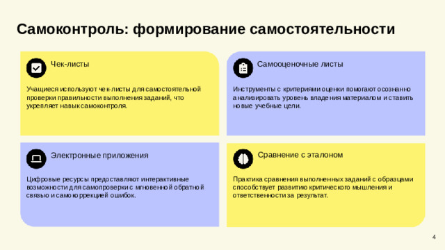 Самоконтроль: формирование самостоятельности  Чек-листы Самооценочные листы Учащиеся используют чек-листы для самостоятельной проверки правильности выполнения заданий, что укрепляет навык самоконтроля. Инструменты с критериями оценки помогают осознанно анализировать уровень владения материалом и ставить новые учебные цели. Сравнение с эталоном Электронные приложения Цифровые ресурсы предоставляют интерактивные возможности для самопроверки с мгновенной обратной связью и самокоррекцией ошибок. Практика сравнения выполненных заданий с образцами способствует развитию критического мышления и ответственности за результат. 4