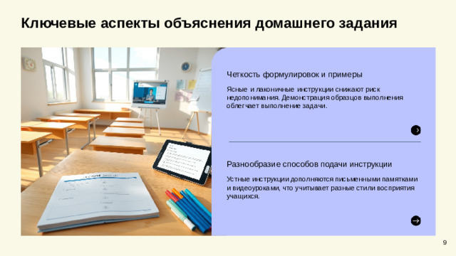 Ключевые аспекты объяснения домашнего задания  Четкость формулировок и примеры Ясные и лаконичные инструкции снижают риск недопонимания. Демонстрация образцов выполнения облегчает выполнение задачи. Разнообразие способов подачи инструкции Устные инструкции дополняются письменными памятками и видеоуроками, что учитывает разные стили восприятия учащихся. 9