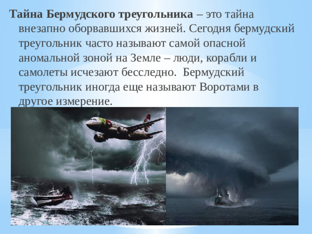 Тайна Бермудского треугольника – это тайна внезапно оборвавшихся жизней. Сегодня бермудский треугольник часто называют самой опасной аномальной зоной на Земле – люди, корабли и самолеты исчезают бесследно.  Бермудский треугольник иногда еще называют Воротами в другое измерение.