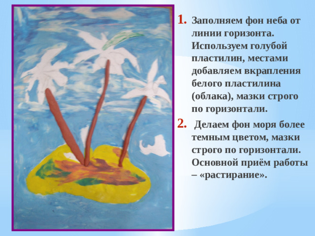 Заполняем фон неба от линии горизонта. Используем голубой пластилин, местами добавляем вкрапления белого пластилина (облака), мазки строго по горизонтали.  Делаем фон моря более темным цветом, мазки строго по горизонтали.  Основной приём работы – «растирание».
