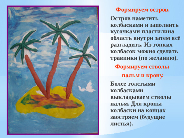 Формируем остров.  Остров наметить колбасками и заполнить кусочками пластилина область внутри затем всё разгладить. Из тонких колбасок можно сделать травинки (по желанию). Формируем стволы пальм и крону.  Более толстыми колбасками выкладываем стволы пальм. Для кроны колбаски на концах заостряем (будущие листья).
