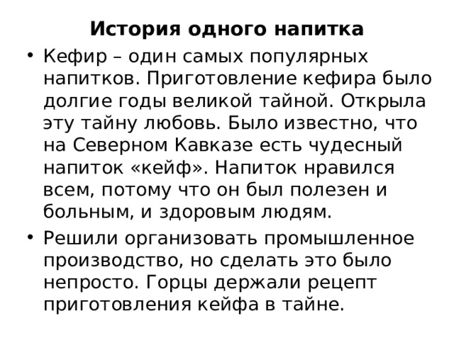 История одного напитка Кефир – один самых популярных напитков. Приготовление кефира было долгие годы великой тайной. Открыла эту тайну любовь. Было известно, что на Северном Кавказе есть чудесный напиток «кейф». Напиток нравился всем, потому что он был полезен и больным, и здоровым людям. Решили организовать промышленное производство, но сделать это было непросто. Горцы держали рецепт приготовления кейфа в тайне.