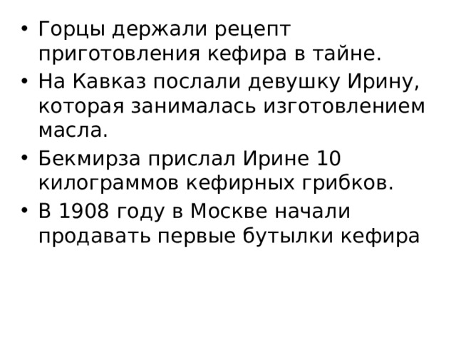 Горцы держали рецепт приготовления кефира в тайне. На Кавказ послали девушку Ирину, которая занималась изготовлением масла. Бекмирза прислал Ирине 10 килограммов кефирных грибков. В 1908 году в Москве начали продавать первые бутылки кефира