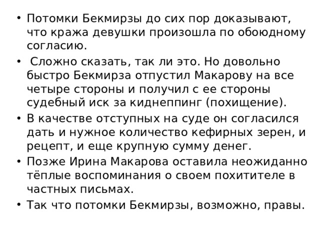 Потомки Бекмирзы до сих пор доказывают, что кража девушки произошла по обоюдному согласию.  Сложно сказать, так ли это. Но довольно быстро Бекмирза отпустил Макарову на все четыре стороны и получил с ее стороны судебный иск за киднеппинг (похищение). В качестве отступных на суде он согласился дать и нужное количество кефирных зерен, и рецепт, и еще крупную сумму денег. Позже Ирина Макарова оставила неожиданно тёплые воспоминания о своем похитителе в частных письмах. Так что потомки Бекмирзы, возможно, правы.