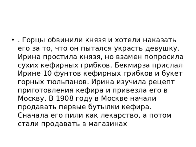 . Горцы обвинили князя и хотели наказать его за то, что он пытался украсть девушку. Ирина простила князя, но взамен попросила сухих кефирных грибков. Бекмирза прислал Ирине 10 фунтов кефирных грибков и букет горных тюльпанов. Ирина изучила рецепт приготовления кефира и привезла его в Москву. В 1908 году в Москве начали продавать первые бутылки кефира. Сначала его пили как лекарство, а потом стали продавать в магазинах
