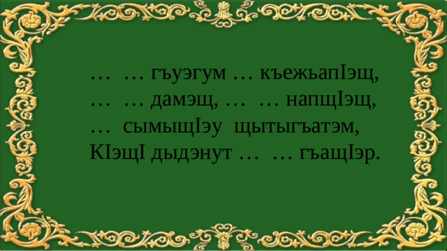 … … гъуэгум … къежьапIэщ, … … дамэщ, … … напщIэщ, … сымыщIэу щытыгъатэм, КIэщI дыдэнут … … гъащIэр.
