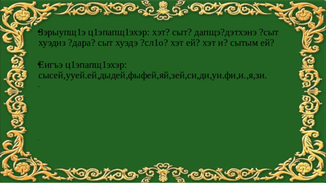 Зэрыупщ1э ц1эпапщ1эхэр: хэт? cыт? дапщэ?дэтхэнэ ?сыт хуэдиз ?дарa? сыт хуэдэ ?сл1о? хэт ей? хэт и? сытым ей? Еигъэ ц1эпапщ1эхэр: сысей,ууей.ей,дыдей,фыфей,яй,зей,си,ди,уи.фи,и.,я,зи. Ж