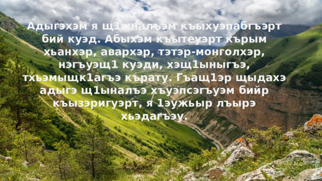 Адыгэхэм я щ1ыналъэм къыхуэпабгъэрт бий куэд. Абыхэм къытеуэрт кърым хьанхэр, авархэр, тэтэр-монголхэр, нэгъуэщ1 куэди, хэщ1ыныгъэ, тхьэмыщк1агъэ кърату. Гъащ1эр щыдахэ адыгэ щ1ыналъэ хъуэпсэгъуэм бийр къызэригуэрт, я 1эужьыр лъырэ хьэдагъэу.