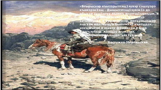 «Бгырысхэр къызэрытпэщ1эувэр сэшхуэрэ къамэрэк1эщ . Дыщызэпэщ1эувэк1э дэ абыхэм гущ1эгъу лъэпкъ яхуэтщ1ыркъым, я Къуажэхэр зэтыдогъасхьэ, я ц1ыхур зэтыдоук1э, я 1усыпхъэхэр, мэкъумылэхэр лыгъэм идогъэхь, я былымхэр къатыдох, нэхъ мысэм я щхьэр ф1ыдохри я бзэр идогъэубыд. К1эщ1у жып1эмэ, лъапсэрыхыр къахудогъак1уэ.»  Бестужев-Мерлинский.