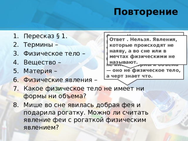 Повторение Пересказ § 1. Термины – Физическое тело – Вещество – Материя – Физические явления – Какое физическое тело не имеет ни формы ни объема? Мише во сне явилась добрая фея и подарила рогатку. Можно ли считать явление феи с рогаткой физическим явлением? Ответ . Нет, не воздух. Воздух — вещество. Физических тел без формы и объема не бывает. И быть не может. Если что-то не имеет формы и объема — оно не физическое тело, а черт знает что. Ответ . Нельзя. Явления, которые происходят не наяву, а во сне или в мечтах физическими не называют.
