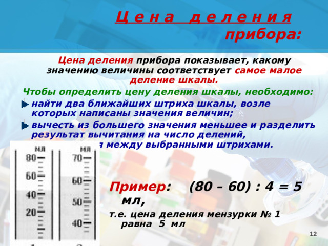 Ц е н а д е л е н и я прибора:  Цена деления прибора показывает, какому значению величины соответствует самое малое деление шкалы. Чтобы определить цену деления шкалы, необходимо: найти два ближайших штриха шкалы, возле которых написаны значения величин; вычесть из большего значения меньшее и разделить результат вычитания на число делений, находящихся между выбранными штрихами. Пример : (80 – 60) : 4 = 5 мл, т.е. цена деления мензурки № 1 равна 5 мл