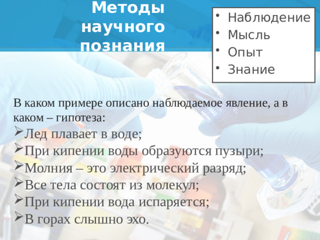 Наблюдение Мысль Опыт Знание Методы научного познания В каком примере описано наблюдаемое явление, а в каком – гипотеза: Лед плавает в воде; При кипении воды образуются пузыри; Молния – это электрический разряд; Все тела состоят из молекул; При кипении вода испаряется; В горах слышно эхо.