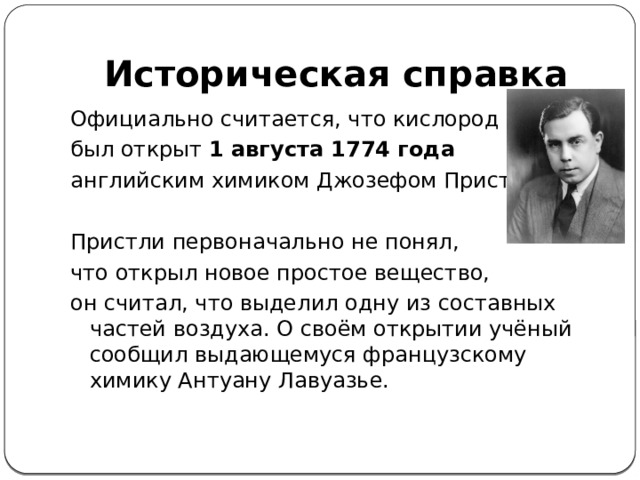 Историческая справка Официально считается, что кислород был открыт  1 августа 1774 года   английским химиком Джозефом Пристли. Пристли первоначально не понял, что открыл новое простое вещество, он считал, что выделил одну из составных частей воздуха. О своём открытии учёный сообщил выдающемуся французскому химику Антуану Лавуазье.