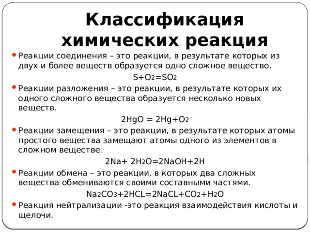 Классификация химических реакция Реакции соединения – это реакции, в результате которых из двух и более веществ образуется одно сложное вещество. S+O 2 =SO 2 Реакции разложения – это реакции, в результате которых их одного сложного вещества образуется несколько новых веществ. 2HgO = 2Hg+O 2 Реакции замещения – это реакции, в результате которых атомы простого вещества замещают атомы одного из элементов в сложном веществе. 2Na+ 2H 2 O=2NaOH+2H Реакции обмена – это реакции, в которых два сложных вещества обмениваются своими составными частями. Na 2 CO 3 +2HCL=2NaCL+CO 2 +H 2 O