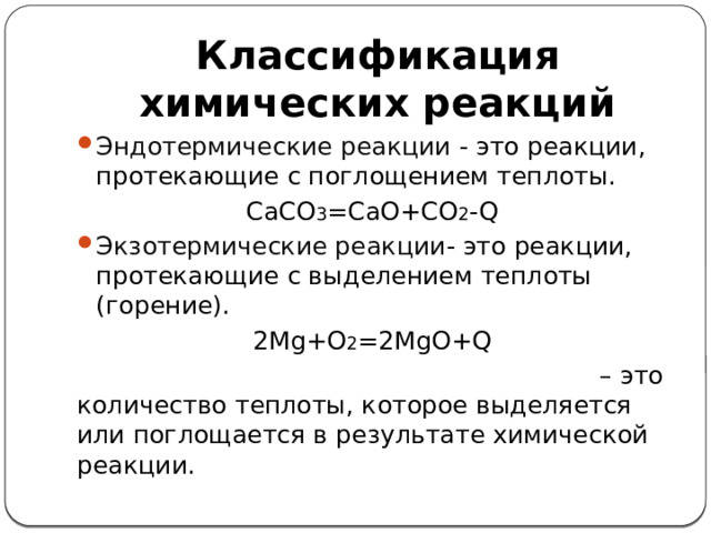 Классификация химических реакций Эндотермические реакции - это реакции, протекающие с поглощением теплоты. CaCO 3 =CaO+CO 2 -Q Экзотермические реакции - это реакции, протекающие с выделением теплоты (горение). 2Mg+O 2 =2MgO+Q Тепловой эффект химической реакции – это количество теплоты, которое выделяется или поглощается в результате химической реакции.