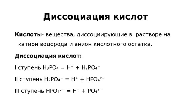 Диссоциация кислот Кислоты - вещества, диссоциирующие в растворе на катион водорода и анион кислотного остатка. Диссоциация кислот: I ступень H₃PO₄ = H⁺ + H₂PO₄⁻ II ступень H₂PO₄⁻ = H⁺ + HPO₄²⁻ III ступень HPO₄²⁻ = H⁺ + PO₄³⁻