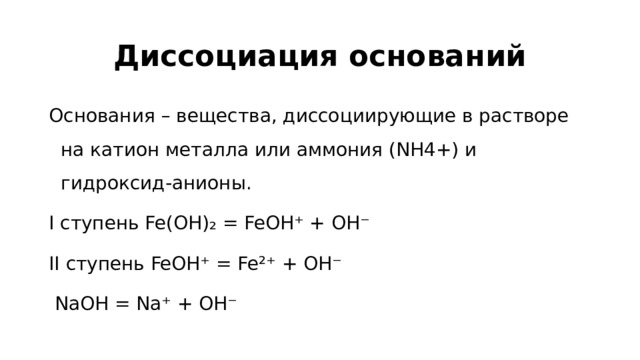 Диссоциация оснований Основания – вещества, диссоциирующие в растворе на катион металла или аммония (NH4+) и гидроксид-анионы. I ступень Fe(OH)₂ = FeOH⁺ + OH⁻ II ступень FeOH⁺ = Fe²⁺ + OH⁻  NaOH = Na⁺ + OH⁻