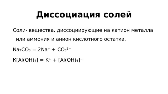 Диссоциация солей Соли- вещества, диссоциирующие на катион металла или аммония и анион кислотного остатка. Na₂CO₃ = 2Na⁺ + CO₃²⁻ К[Al(OH)₄] = K⁺ + [Al(OH)₄]⁻