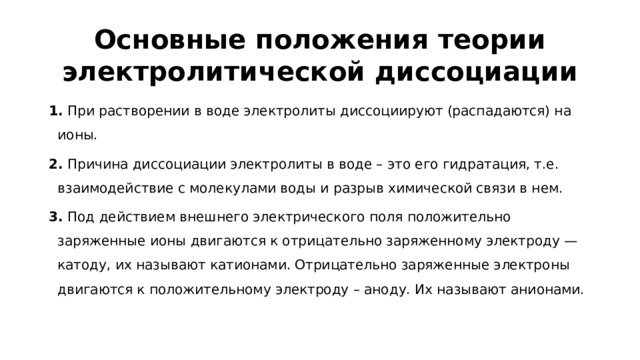 Основные положения теории электролитической диссоциации 1.  При растворении в воде электролиты диссоциируют (распадаются) на ионы. 2.  Причина диссоциации электролиты в воде – это его гидратация, т.е. взаимодействие с молекулами воды и разрыв химической связи в нем. 3.  Под действием внешнего электрического поля положительно заряженные ионы двигаются к отрицательно заряженному электроду — катоду, их называют катионами. Отрицательно заряженные электроны двигаются к положительному электроду – аноду. Их называют анионами.