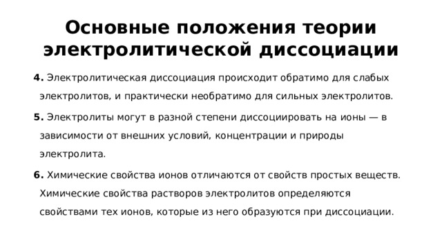 Основные положения теории электролитической диссоциации 4.  Электролитическая диссоциация происходит обратимо для слабых электролитов, и практически необратимо для сильных электролитов. 5.  Электролиты могут в разной степени диссоциировать на ионы — в зависимости от внешних условий, концентрации и природы электролита. 6.  Химические свойства ионов отличаются от свойств простых веществ. Химические свойства растворов электролитов определяются свойствами тех ионов, которые из него образуются при диссоциации.
