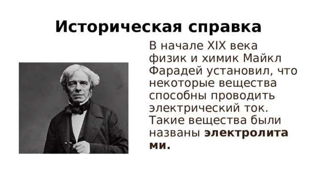 Историческая справка В начале XIX века физик и химик Майкл Фарадей установил, что некоторые вещества способны проводить электрический ток. Такие вещества были названы  электролитами.  