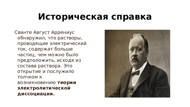 Историческая справка Сванте Август Аррениус обнаружил, что растворы, проводящие электрический ток, содержат больше частиц, чем можно было предположить, исходя из состава раствора. Это открытие и послужило толчком к возникновению  теории электролитической диссоциации. 