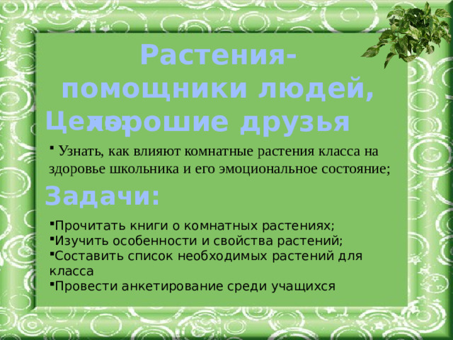 Растения-помощники людей, хорошие друзья Цель:  Узнать, как влияют комнатные растения класса на здоровье школьника и его эмоциональное состояние; Прочитать книги о комнатных растениях; Изучить особенности и свойства растений; Составить список необходимых растений для класса Провести анкетирование среди учащихся Задачи: