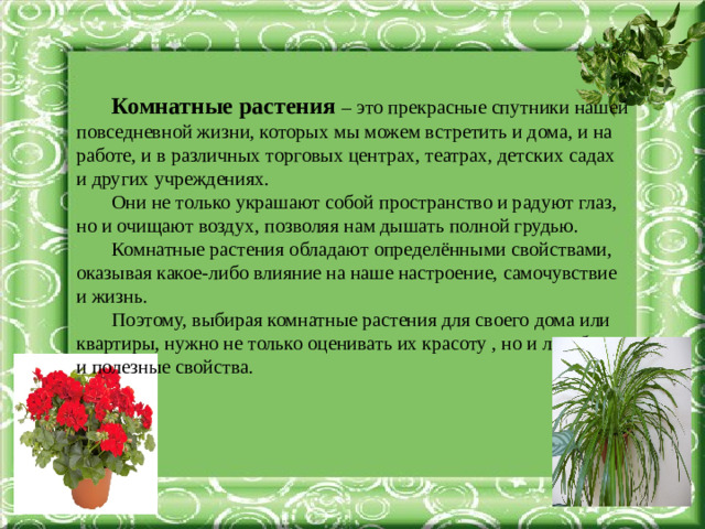 Комнатные растения – это прекрасные спутники нашей повседневной жизни, которых мы можем встретить и дома, и на работе, и в различных торговых центрах, театрах, детских садах и других учреждениях. Они не только украшают собой пространство и радуют глаз, но и очищают воздух, позволяя нам дышать полной грудью. Комнатные растения обладают определёнными свойствами, оказывая какое-либо влияние на наше настроение, самочувствие и жизнь. Поэтому, выбирая комнатные растения для своего дома или квартиры, нужно не только оценивать их красоту , но и лечебные и полезные свойства.