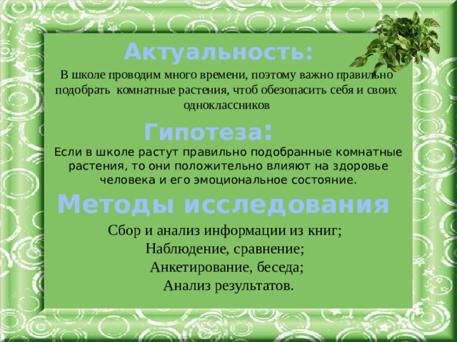 Актуальность: В школе проводим много времени, поэтому важно правильно подобрать комнатные растения, чтоб обезопасить себя и своих одноклассников Гипотеза : Если в школе растут правильно подобранные комнатные растения, то они положительно влияют на здоровье человека и его эмоциональное состояние. Методы исследования Сбор и анализ информации из книг; Наблюдение, сравнение; Анкетирование, беседа;  Анализ результатов.