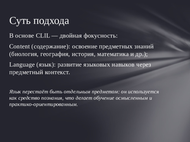 Суть подхода В основе CLIL — двойная фокусность: Content (содержание): освоение предметных знаний (биология, география, история, математика и др.); Language (язык): развитие языковых навыков через предметный контекст.  Язык перестаёт быть отдельным предметом: он используется как средство познания, что делает обучение осмысленным и практико‑ориентированным.