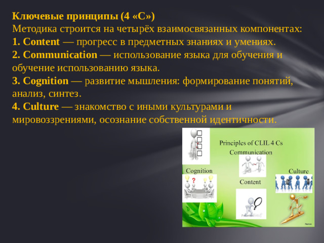 Ключевые принципы (4 «С») Методика строится на четырёх взаимосвязанных компонентах:  Content  — прогресс в предметных знаниях и умениях.  Communication  — использование языка для обучения и обучение использованию языка.  Cognition  — развитие мышления: формирование понятий, анализ, синтез.  Culture  — знакомство с иными культурами и мировоззрениями, осознание собственной идентичности. 1