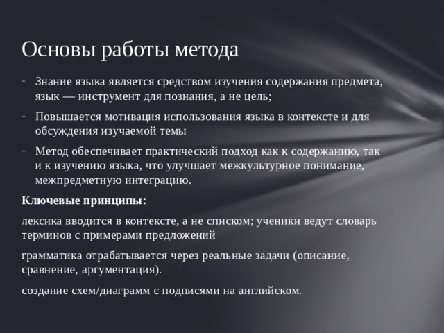Основы работы метода Знание языка является средством изучения содержания предмета, язык — инструмент для познания, а не цель; Повышается мотивация использования языка в контексте и для обсуждения изучаемой темы Метод обеспечивает практический подход как к содержанию, так и к изучению языка, что улучшает межкультурное понимание, межпредметную интеграцию. Ключевые принципы: лексика вводится в контексте, а не списком; ученики ведут словарь терминов с примерами предложений грамматика отрабатывается через реальные задачи (описание, сравнение, аргументация). создание схем/диаграмм с подписями на английском.