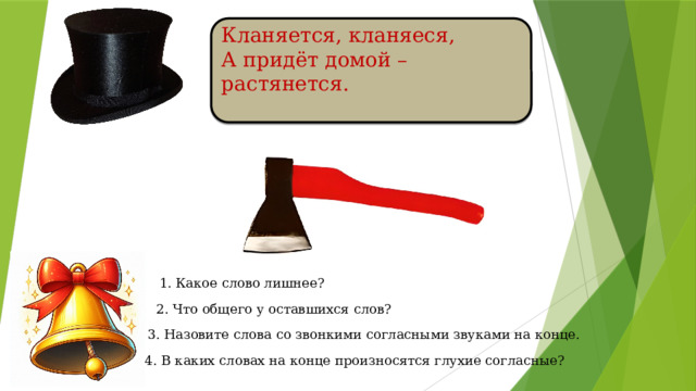 Кланяется, кланяеся, А придёт домой – растянется.  1. Какое слово лишнее? 2. Что общего у оставшихся слов? 3. Назовите слова со звонкими согласными звуками на конце. 4. В каких словах на конце произносятся глухие согласные?
