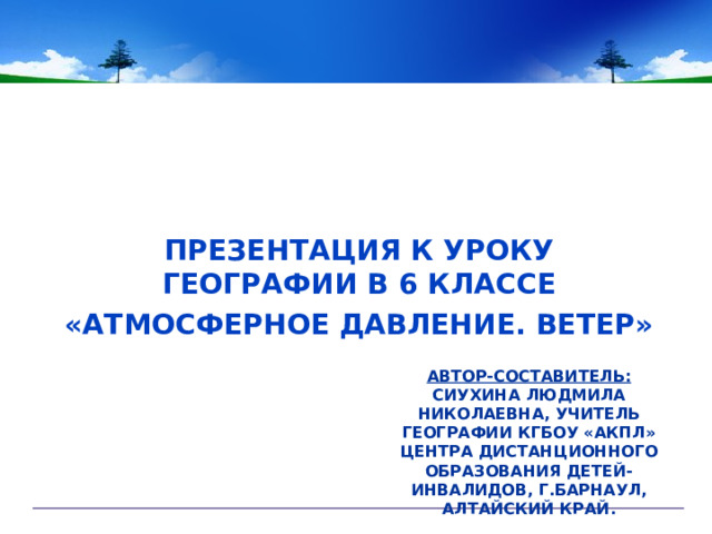 ПРЕЗЕНТАЦИЯ К УРОКУ ГЕОГРАФИИ В 6 КЛАССЕ «АТМОСФЕРНОЕ ДАВЛЕНИЕ. ВЕТЕР» АВТОР-СОСТАВИТЕЛЬ:  СИУХИНА ЛЮДМИЛА НИКОЛАЕВНА, УЧИТЕЛЬ ГЕОГРАФИИ КГБОУ «АКПЛ» ЦЕНТРА ДИСТАНЦИОННОГО ОБРАЗОВАНИЯ ДЕТЕЙ-ИНВАЛИДОВ, Г.БАРНАУЛ, АЛТАЙСКИЙ КРАЙ.