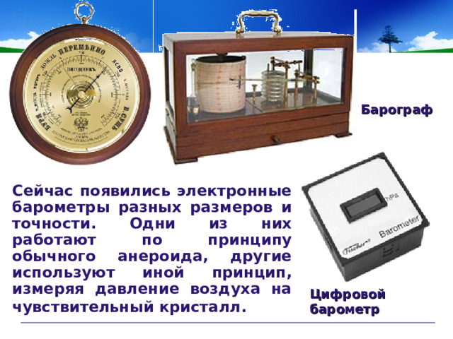                                                                                  Барограф Сейчас появились электронные барометры разных размеров и точности. Одни из них работают по принципу обычного анероида, другие используют иной принцип, измеряя давление воздуха на чувствительный кристалл.  Цифровой барометр