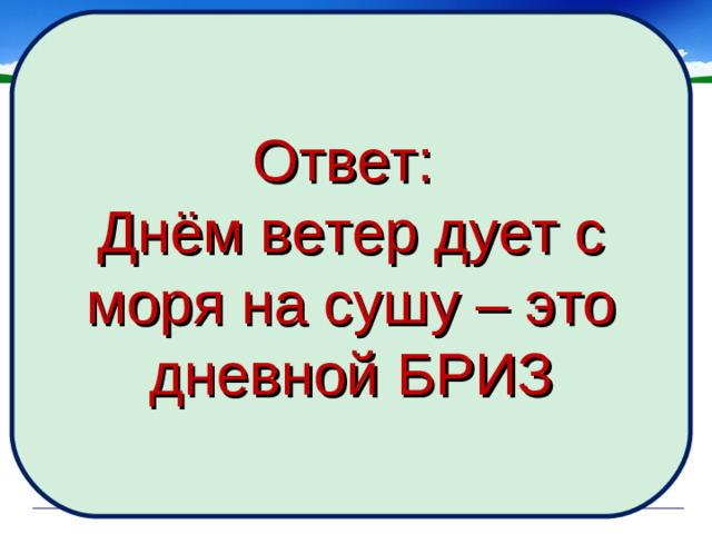 Ответ: Днём ветер дует с моря на сушу – это дневной БРИЗ Инспектор Варнике (герой печатавшихся в 70-е годы в журнале «Наука и жизнь» популярных комиксов) расследовал дело об убийстве, совершенном в полдень в нескольких километрах от берега моря. На допросе, проводимом инспектором, один из подозреваемых настаивал на своем алиби. Он утверждал, что в момент совершения преступления гулял по набережной моря и затратил почти целый час, пытаясь достать из воды унесенную с его головы шляпу, которую легким ветерком отгоняло все дальше и дальше от берега. Почему же этот рассказ заставил инспектора Варнике усомнится в алиби подозреваемого?