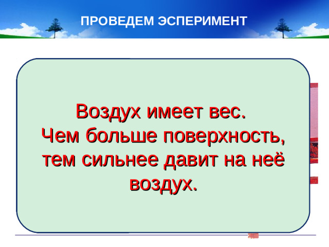ПРОВЕДЕМ ЭСПЕРИМЕНТ Возьмите линейку и положите на край стола так, чтобы один край выступал. Ударьте по краю линейки. Что произошло? Положите линейку на место и накройте ту часть линейки, которая на столе, бумагой. Ударьте по краю линейки с той же силой. Что наблюдаете? Какой можно сделать вывод? Воздух имеет вес. Чем больше поверхность, тем сильнее давит на неё воздух.