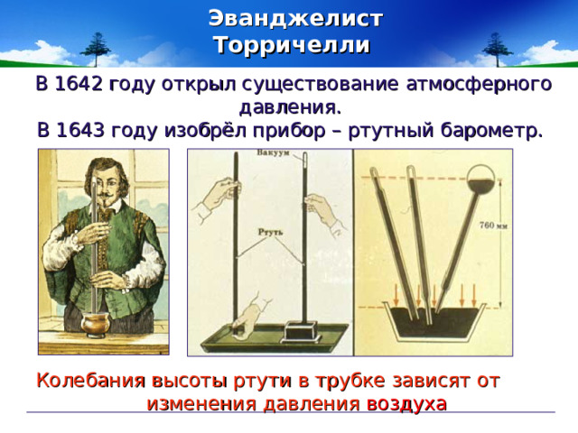 Эванджелист Торричелли  В 1642 году открыл существование атмосферного давления. В 1643 году изобрёл прибор – ртутный барометр. Колебания высоты ртути в трубке зависят от  изменения давления  воздуха