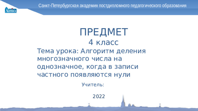 Санкт-Петербургская академия постдипломного педагогического образования ПРЕДМЕТ 4 класс Тема урока: Алгоритм деления многозначного числа на однозначное, когда в записи частного появляются нули Учитель: 2022