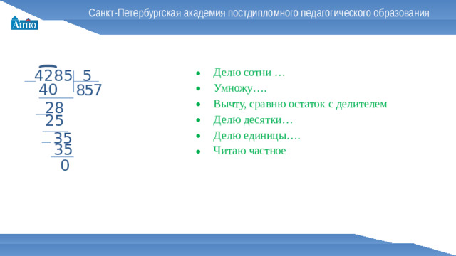 Санкт-Петербургская академия постдипломного педагогического образования Делю сотни … Умножу…. Вычту, сравню остаток с делителем Делю десятки… Делю единицы…. Читаю частное 4285 5 40 7 5 8 28 25 35 35 0