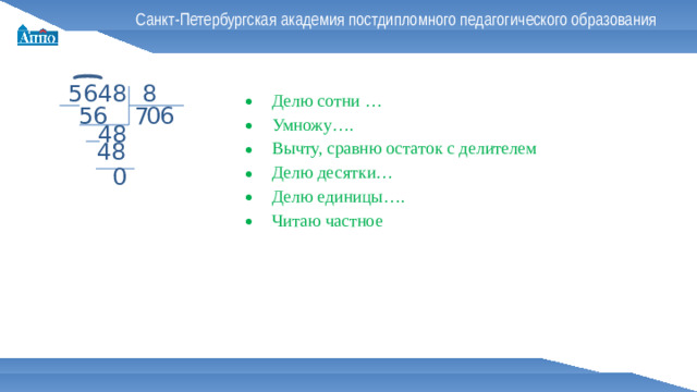 Санкт-Петербургская академия постдипломного педагогического образования 5648 8 Делю сотни … Умножу…. Вычту, сравню остаток с делителем Делю десятки… Делю единицы…. Читаю частное 0 7 6 56 48 48 0