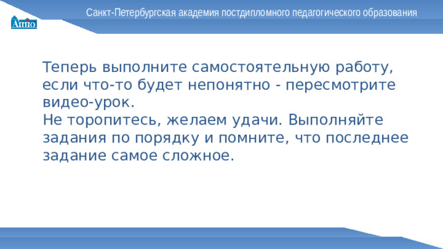 Санкт-Петербургская академия постдипломного педагогического образования Теперь выполните самостоятельную работу, если что-то будет непонятно - пересмотрите видео-урок. Не торопитесь, желаем удачи. Выполняйте задания по порядку и помните, что последнее задание самое сложное.