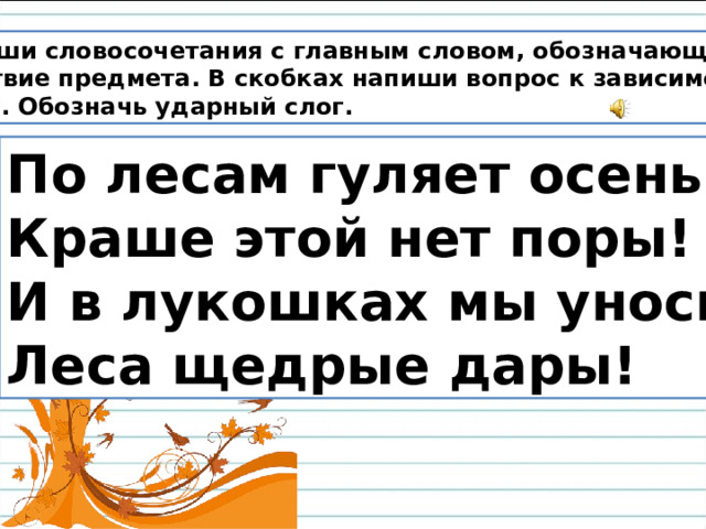 Выпиши словосочетания с главным словом, обозначающим действие предмета. В скобках напиши вопрос к зависимому слову. Обозначь ударный слог. По лесам гуляет осень. Краше этой нет поры! И в лукошках мы уносим Леса щедрые дары!