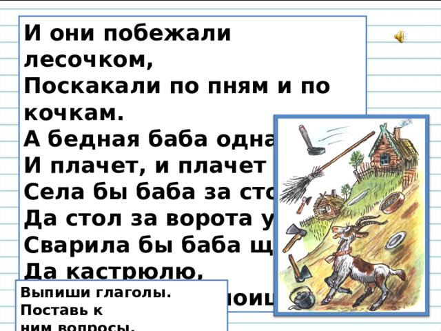 И они побежали лесочком, Поскакали по пням и по кочкам. А бедная баба одна, И плачет, и плачет она. Села бы баба за стол, Да стол за ворота ушёл. Сварила бы баба щи, Да кастрюлю,  поди, поищи! Выпиши глаголы. Поставь к ним вопросы.